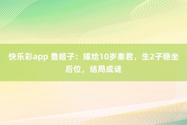 快乐彩app 鲁姬子：嫁给10岁秦君，生2子稳坐后位，结局成谜
