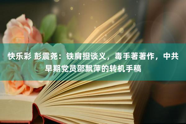 快乐彩 彭震尧：铁肩担谈义，毒手著著作，中共早期党员邵飘萍的转机手稿