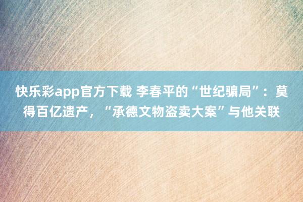 快乐彩app官方下载 李春平的“世纪骗局”：莫得百亿遗产，“承德文物盗卖大案”与他关联