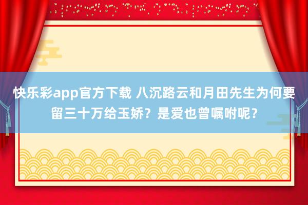 快乐彩app官方下载 八沉路云和月田先生为何要留三十万给玉娇？是爱也曾嘱咐呢？