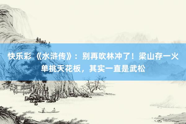 快乐彩 《水浒传》：别再吹林冲了！梁山存一火单挑天花板，其实一直是武松