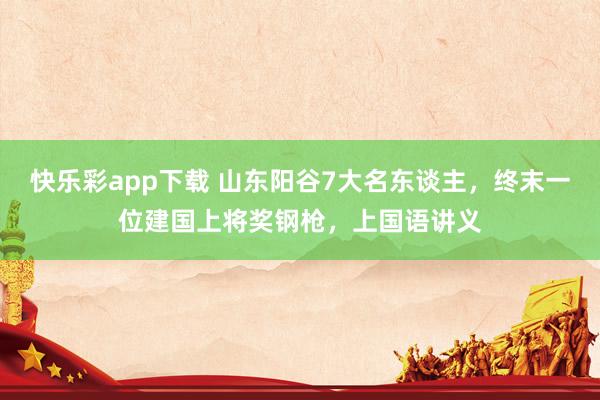 快乐彩app下载 山东阳谷7大名东谈主，终末一位建国上将奖钢枪，上国语讲义