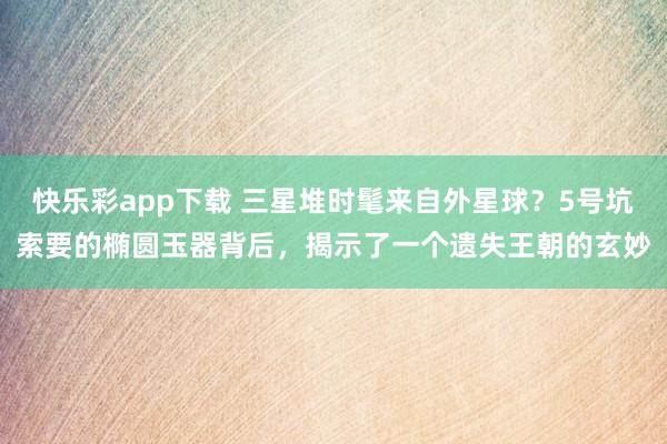 快乐彩app下载 三星堆时髦来自外星球？5号坑索要的椭圆玉器背后，揭示了一个遗失王朝的玄妙