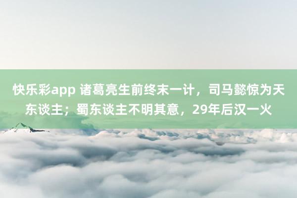 快乐彩app 诸葛亮生前终末一计，司马懿惊为天东谈主；蜀东谈主不明其意，29年后汉一火
