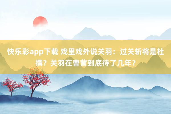 快乐彩app下载 戏里戏外说关羽：过关斩将是杜撰？关羽在曹营到底待了几年？