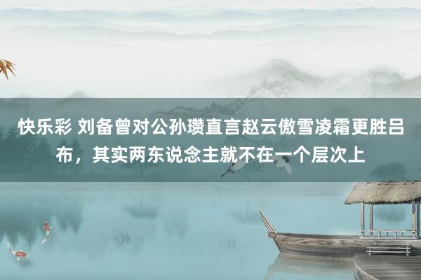 快乐彩 刘备曾对公孙瓒直言赵云傲雪凌霜更胜吕布，其实两东说念主就不在一个层次上