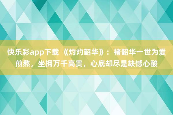 快乐彩app下载 《灼灼韶华》：褚韶华一世为爱煎熬，坐拥万千高贵，心底却尽是缺憾心酸