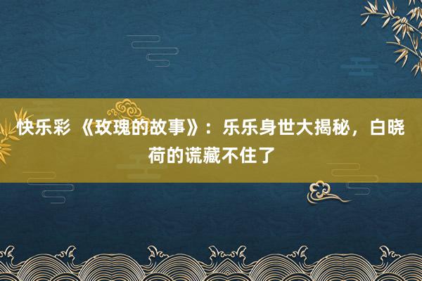 快乐彩 《玫瑰的故事》：乐乐身世大揭秘，白晓荷的谎藏不住了