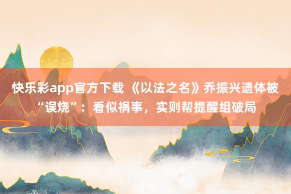 快乐彩app官方下载 《以法之名》乔振兴遗体被“误烧”：看似祸事，实则帮提醒组破局