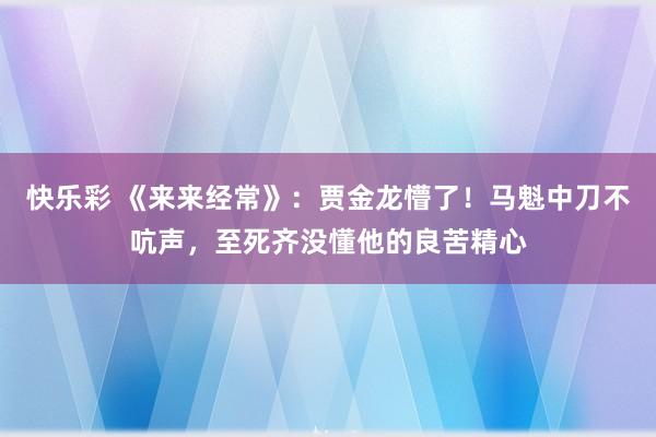 快乐彩 《来来经常》：贾金龙懵了！马魁中刀不吭声，至死齐没懂他的良苦精心