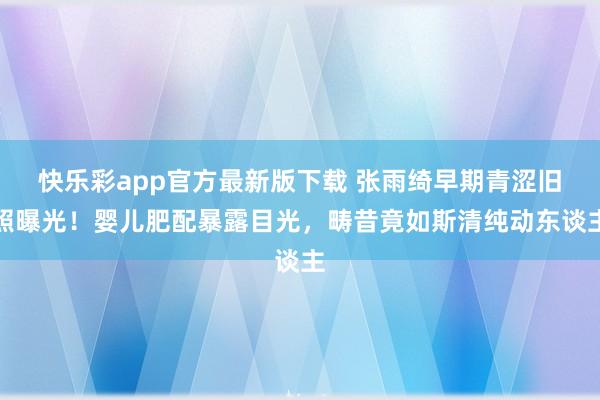 快乐彩app官方最新版下载 张雨绮早期青涩旧照曝光！婴儿肥配暴露目光，畴昔竟如斯清纯动东谈主