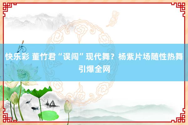 快乐彩 董竹君“误闯”现代舞？杨紫片场随性热舞引爆全网