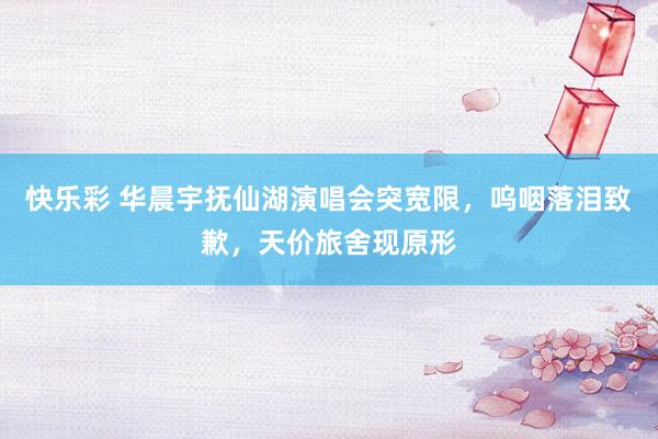 快乐彩 华晨宇抚仙湖演唱会突宽限，呜咽落泪致歉，天价旅舍现原形