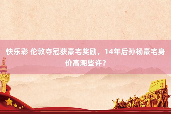 快乐彩 伦敦夺冠获豪宅奖励，14年后孙杨豪宅身价高潮些许？