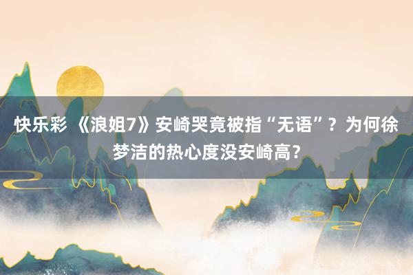 快乐彩 《浪姐7》安崎哭竟被指“无语”？为何徐梦洁的热心度没安崎高？