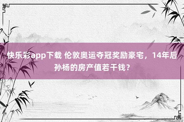 快乐彩app下载 伦敦奥运夺冠奖励豪宅，14年后孙杨的房产值若干钱？