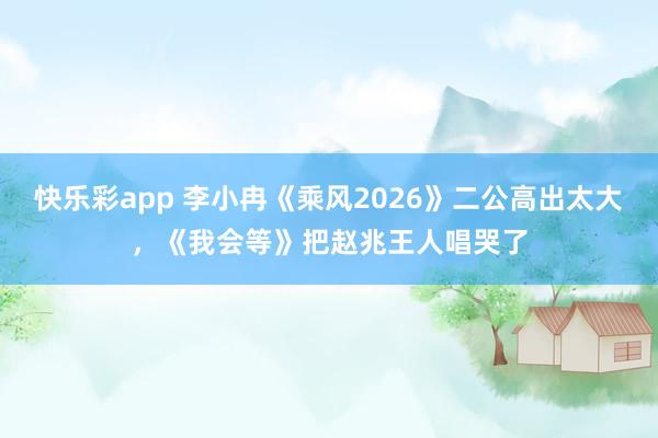 快乐彩app 李小冉《乘风2026》二公高出太大，《我会等》把赵兆王人唱哭了