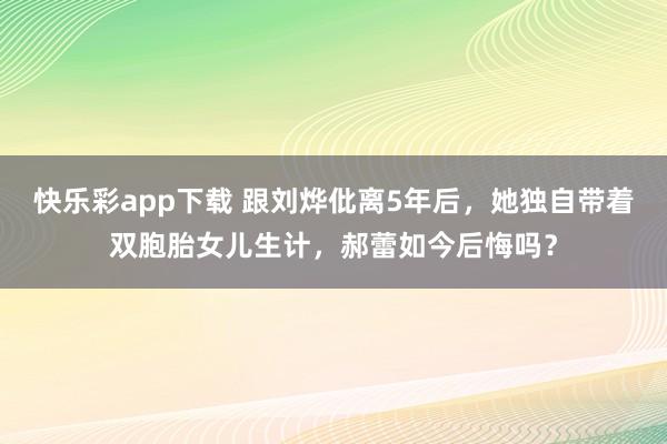 快乐彩app下载 跟刘烨仳离5年后，她独自带着双胞胎女儿生计，郝蕾如今后悔吗？