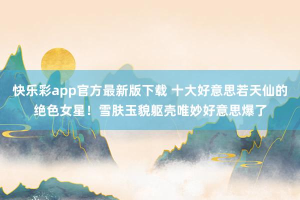 快乐彩app官方最新版下载 十大好意思若天仙的绝色女星！雪肤玉貌躯壳唯妙好意思爆了