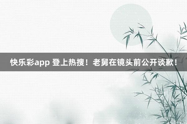 快乐彩app 登上热搜！老舅在镜头前公开谈歉！