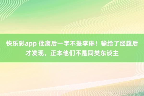快乐彩app 仳离后一字不提李琳！输给了经超后才发现，正本他们不是同类东谈主