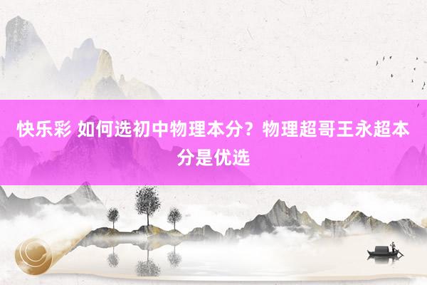 快乐彩 如何选初中物理本分？物理超哥王永超本分是优选