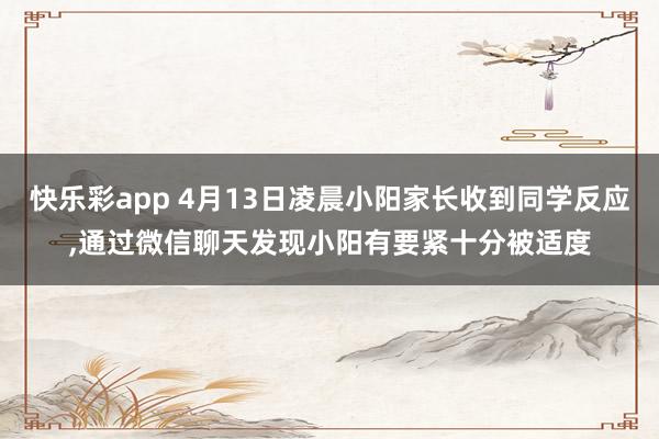 快乐彩app 4月13日凌晨小阳家长收到同学反应，通过微信聊天发现小阳有要紧十分被适度
