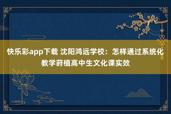 快乐彩app下载 沈阳鸿远学校：怎样通过系统化教学莳植高中生文化课实效