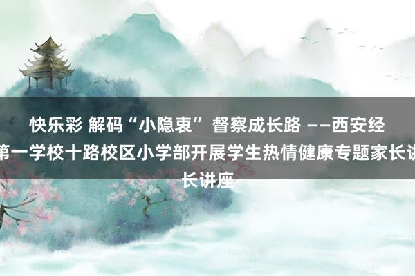 快乐彩 解码“小隐衷” 督察成长路 ——西安经开第一学校十路校区小学部开展学生热情健康专题家长讲座