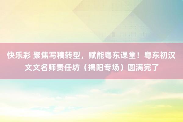 快乐彩 聚焦写稿转型，赋能粤东课堂！粤东初汉文文名师责任坊（揭阳专场）圆满完了