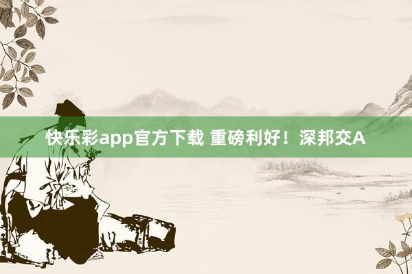 快乐彩app官方下载 重磅利好！深邦交A