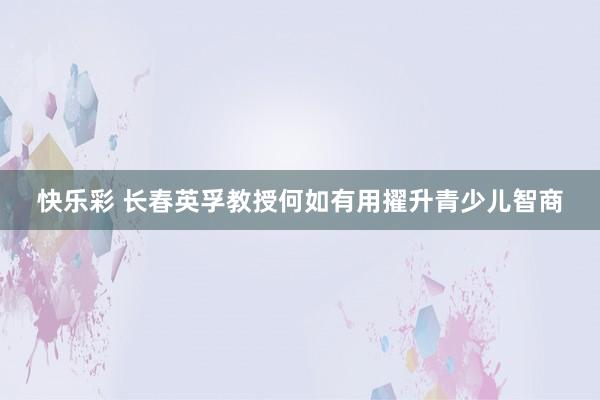 快乐彩 长春英孚教授何如有用擢升青少儿智商