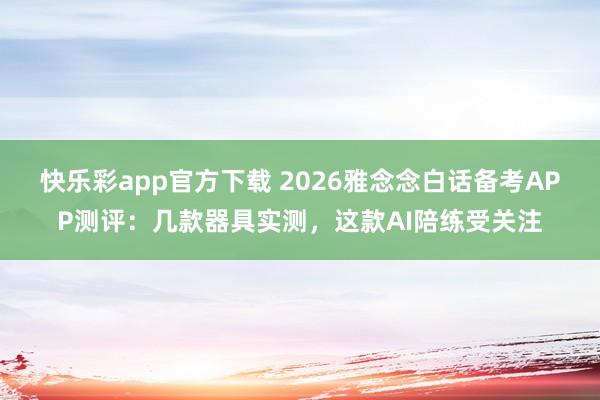 快乐彩app官方下载 2026雅念念白话备考APP测评：几款器具实测，这款AI陪练受关注