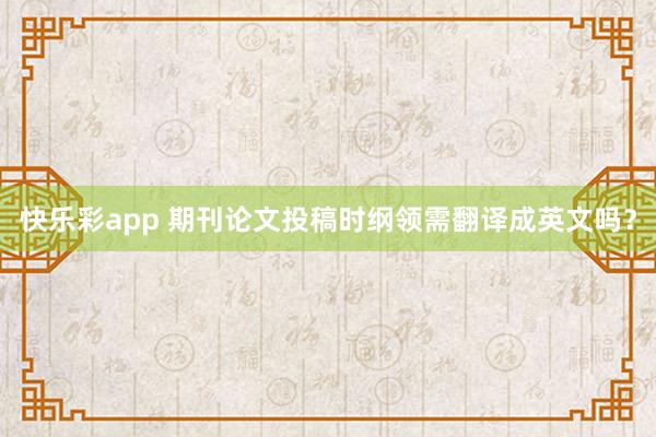 快乐彩app 期刊论文投稿时纲领需翻译成英文吗？