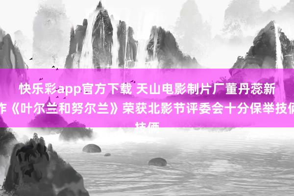 快乐彩app官方下载 天山电影制片厂董丹蕊新作《叶尔兰和努尔兰》荣获北影节评委会十分保举技俩