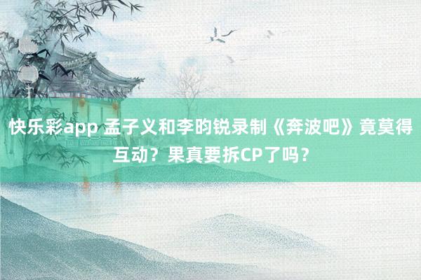 快乐彩app 孟子义和李昀锐录制《奔波吧》竟莫得互动？果真要拆CP了吗？