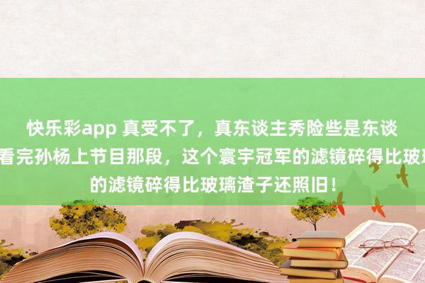 快乐彩app 真受不了，真东谈主秀险些是东谈主性照妖镜！看完孙杨上节目那段，这个寰宇冠军的滤镜碎得比玻璃渣子还照旧！