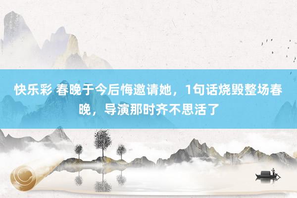 快乐彩 春晚于今后悔邀请她，1句话烧毁整场春晚，导演那时齐不思活了