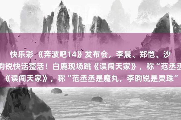 快乐彩 《奔波吧14》发布会，李晨、郑恺、沙溢、白鹿、范丞丞、李昀锐快活整活！白鹿现场跳《误闯天家》，称“范丞丞是魔丸，李昀锐是灵珠”