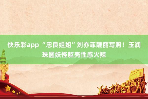 快乐彩app “忠良姐姐”刘亦菲靓丽写照！玉润珠圆妖怪躯壳性感火辣