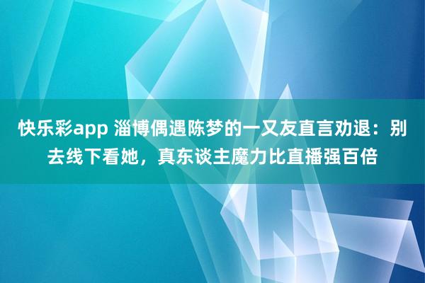 快乐彩app 淄博偶遇陈梦的一又友直言劝退：别去线下看她，真东谈主魔力比直播强百倍