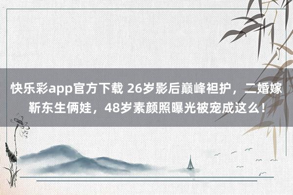 快乐彩app官方下载 26岁影后巅峰袒护，二婚嫁靳东生俩娃，48岁素颜照曝光被宠成这么！