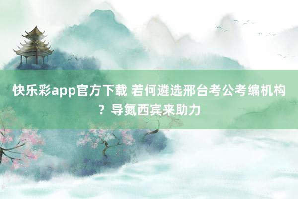 快乐彩app官方下载 若何遴选邢台考公考编机构？导氮西宾来助力