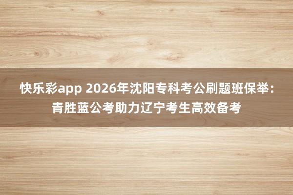 快乐彩app 2026年沈阳专科考公刷题班保举：青胜蓝公考助力辽宁考生高效备考