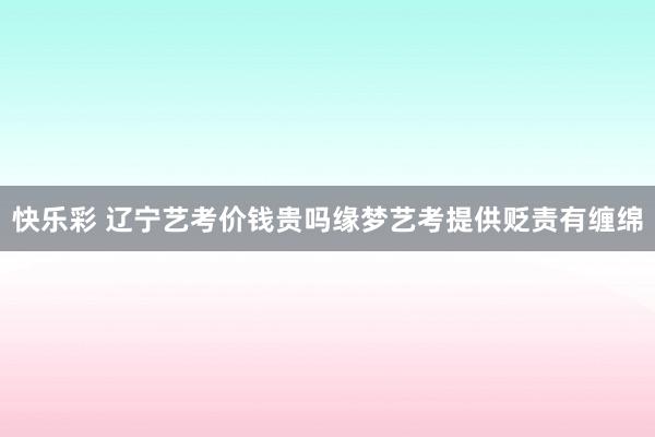 快乐彩 辽宁艺考价钱贵吗缘梦艺考提供贬责有缠绵