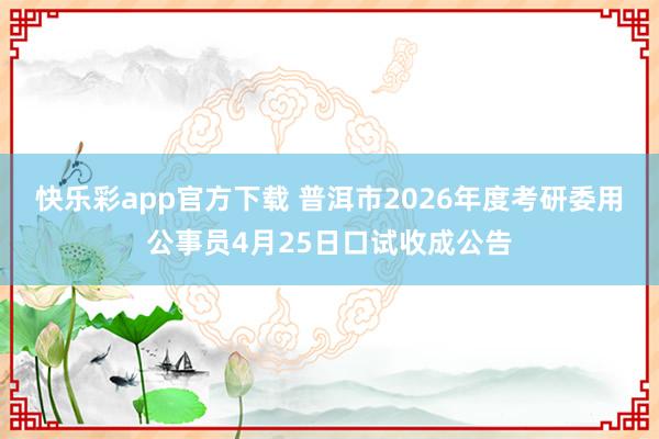快乐彩app官方下载 普洱市2026年度考研委用公事员4月25日口试收成公告