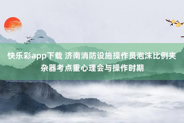 快乐彩app下载 济南消防设施操作员泡沫比例夹杂器考点重心理会与操作时期