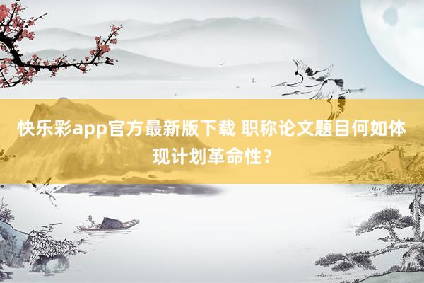 快乐彩app官方最新版下载 职称论文题目何如体现计划革命性？