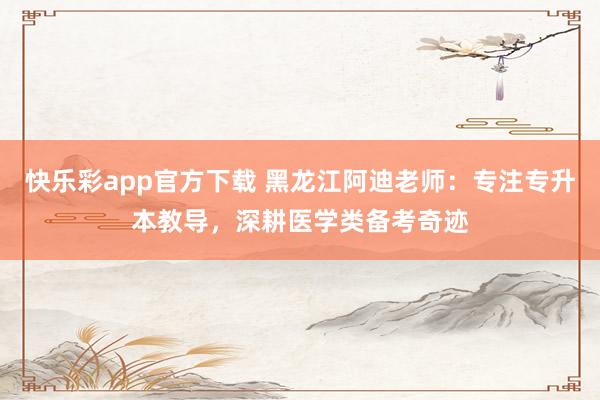 快乐彩app官方下载 黑龙江阿迪老师：专注专升本教导，深耕医学类备考奇迹