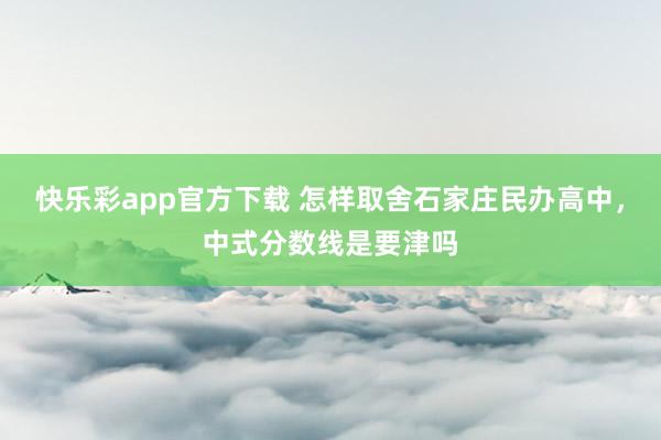 快乐彩app官方下载 怎样取舍石家庄民办高中，中式分数线是要津吗